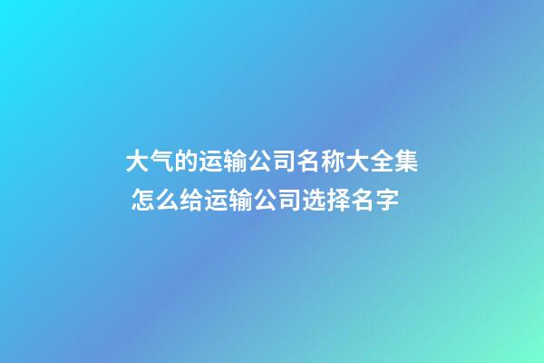 大气的运输公司名称大全集 怎么给运输公司选择名字-第1张-公司起名-玄机派